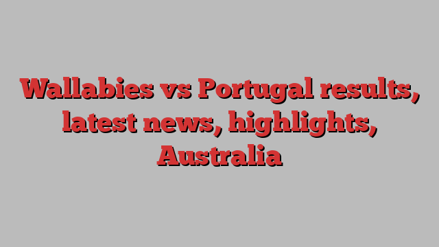 Wallabies vs Portugal results, latest news, highlights, Australia