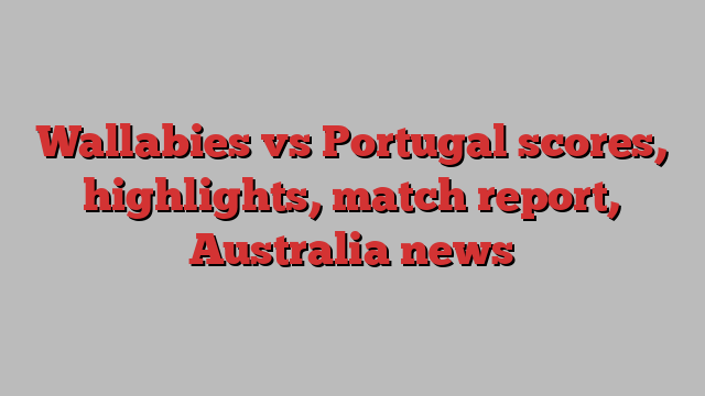 Wallabies vs Portugal scores, highlights, match report, Australia news