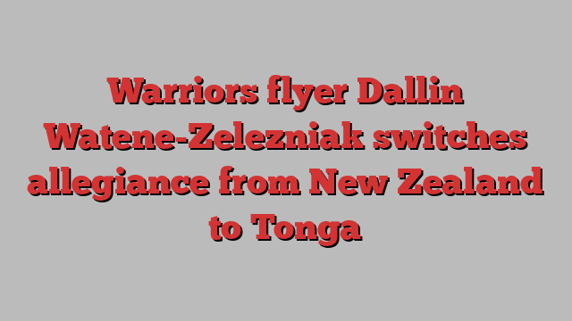 Warriors flyer Dallin Watene-Zelezniak switches allegiance from New Zealand to Tonga