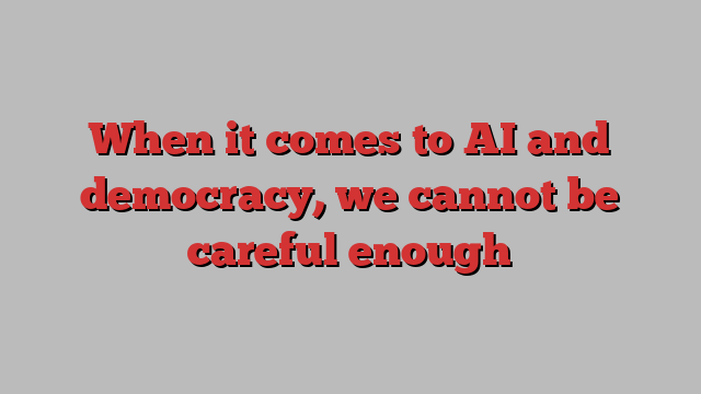 When it comes to AI and democracy, we cannot be careful enough