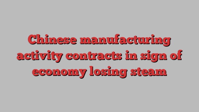 Chinese manufacturing activity contracts in sign of economy losing steam