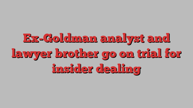 Ex-Goldman analyst and lawyer brother go on trial for insider dealing