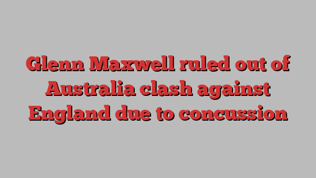 Glenn Maxwell ruled out of Australia clash against England due to concussion