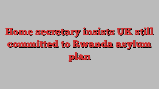 Home secretary insists UK still committed to Rwanda asylum plan