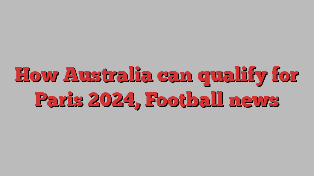 How Australia can qualify for Paris 2024, Football news