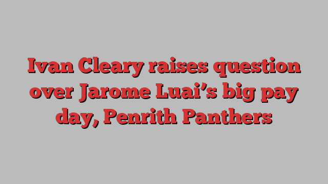 Ivan Cleary raises question over Jarome Luai’s big pay day, Penrith Panthers