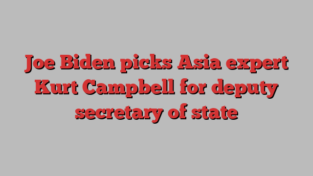 Joe Biden picks Asia expert Kurt Campbell for deputy secretary of state