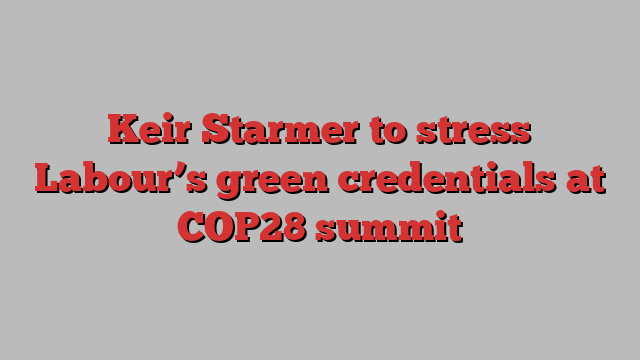 Keir Starmer to stress Labour’s green credentials at COP28 summit