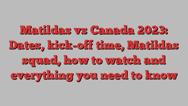 Matildas vs Canada 2023: Dates, kick-off time, Matildas squad, how to watch and everything you need to know