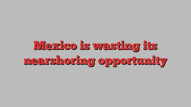 Mexico is wasting its nearshoring opportunity