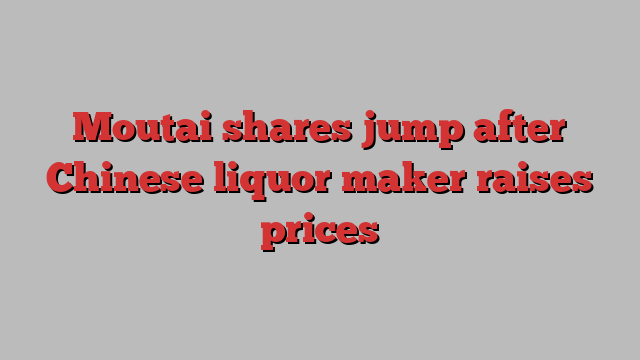 Moutai shares jump after Chinese liquor maker raises prices