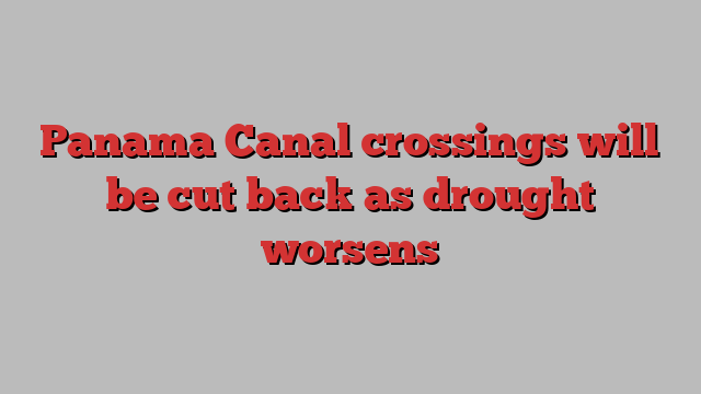 Panama Canal crossings will be cut back as drought worsens