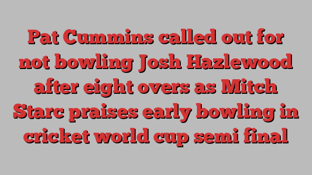 Pat Cummins called out for not bowling Josh Hazlewood after eight overs as Mitch Starc praises early bowling in cricket world cup semi final