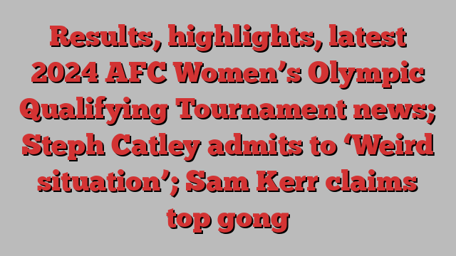 Results, highlights, latest 2024 AFC Women’s Olympic Qualifying Tournament news; Steph Catley admits to ‘Weird situation’; Sam Kerr claims top gong