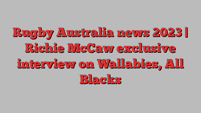 Rugby Australia news 2023 | Richie McCaw exclusive interview on Wallabies, All Blacks