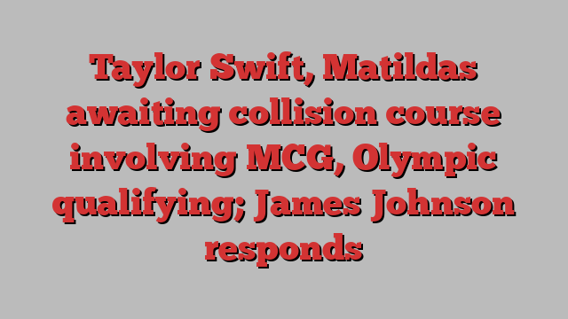 Taylor Swift, Matildas awaiting collision course involving MCG, Olympic qualifying; James Johnson responds