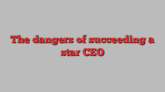 The dangers of succeeding a star CEO