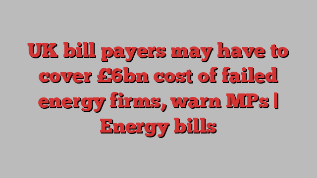 UK bill payers may have to cover £6bn cost of failed energy firms, warn MPs | Energy bills