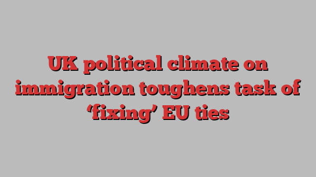 UK political climate on immigration toughens task of ‘fixing’ EU ties