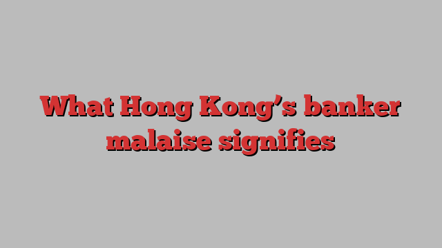 What Hong Kong’s banker malaise signifies