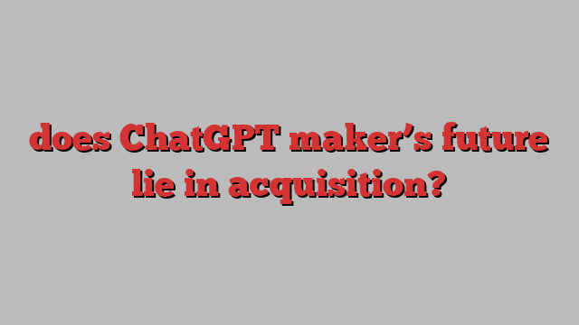 does ChatGPT maker’s future lie in acquisition?