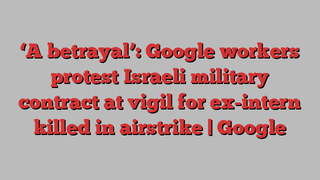 ‘A betrayal’: Google workers protest Israeli military contract at vigil for ex-intern killed in airstrike | Google