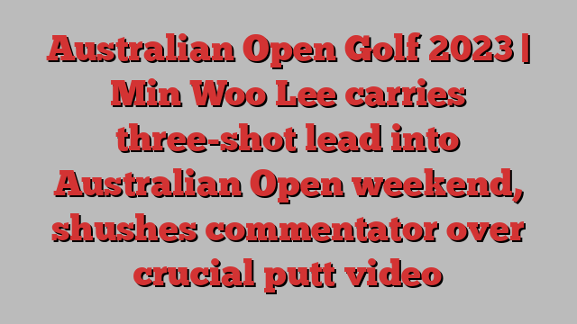 Australian Open Golf 2023 | Min Woo Lee carries three-shot lead into Australian Open weekend, shushes commentator over crucial putt video