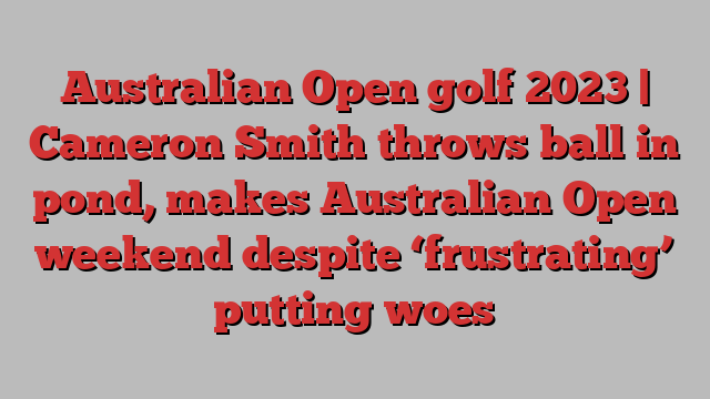 Australian Open golf 2023 | Cameron Smith throws ball in pond, makes Australian Open weekend despite ‘frustrating’ putting woes