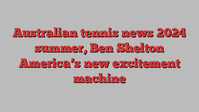 Australian tennis news 2024 summer, Ben Shelton America’s new excitement machine