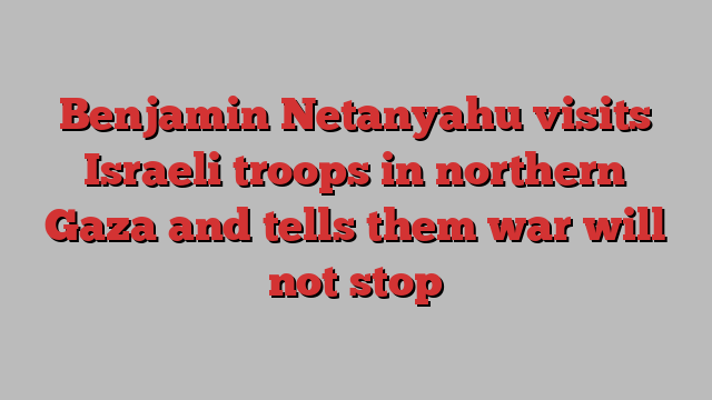 Benjamin Netanyahu visits Israeli troops in northern Gaza and tells them war will not stop