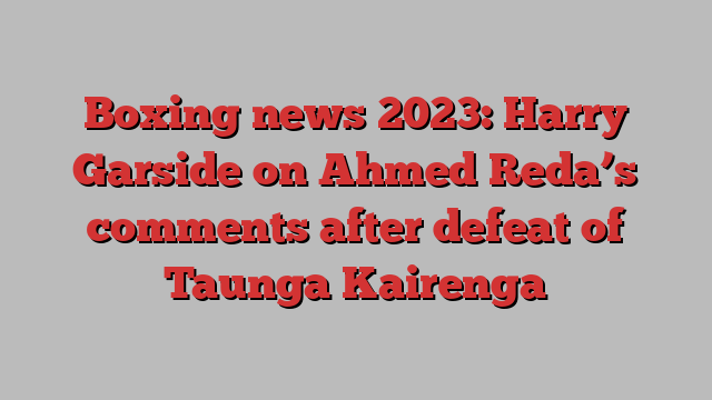 Boxing news 2023: Harry Garside on Ahmed Reda’s comments after defeat of Taunga Kairenga