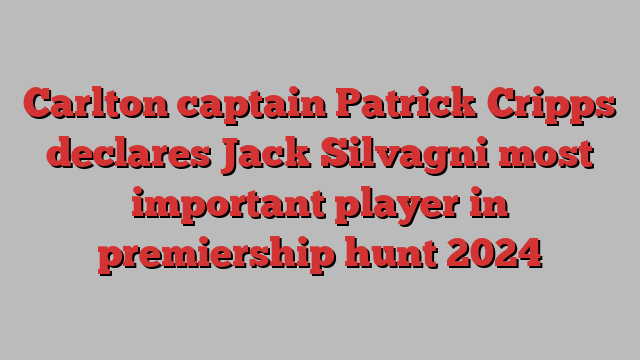 Carlton captain Patrick Cripps declares Jack Silvagni most important player in premiership hunt 2024