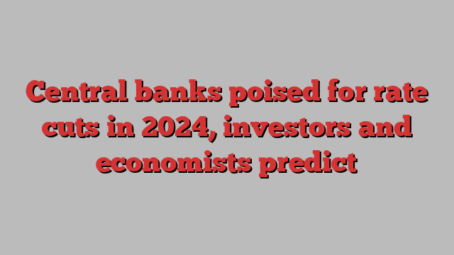 Central banks poised for rate cuts in 2024, investors and economists predict