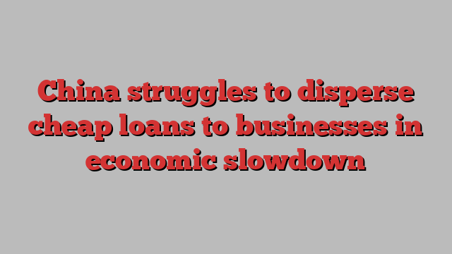 China struggles to disperse cheap loans to businesses in economic slowdown