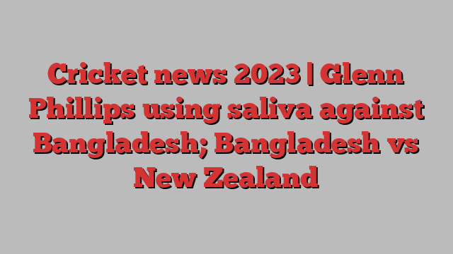 Cricket news 2023 | Glenn Phillips using saliva against Bangladesh; Bangladesh vs New Zealand