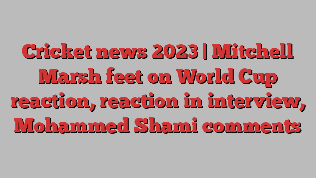 Cricket news 2023 | Mitchell Marsh feet on World Cup reaction, reaction in interview, Mohammed Shami comments