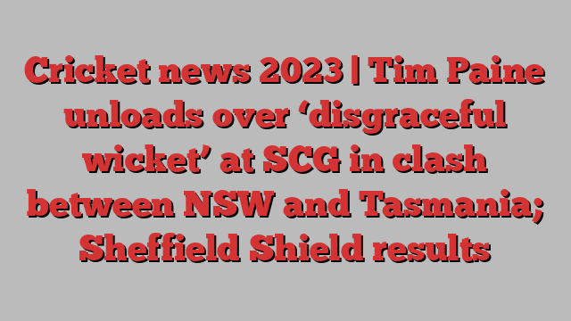 Cricket news 2023 | Tim Paine unloads over ‘disgraceful wicket’ at SCG in clash between NSW and Tasmania; Sheffield Shield results