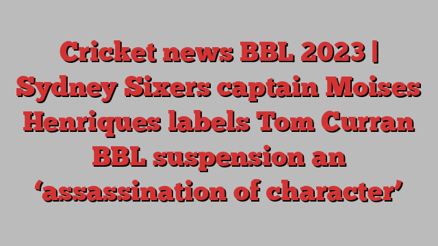 Cricket news BBL 2023 | Sydney Sixers captain Moises Henriques labels Tom Curran BBL suspension an ‘assassination of character’