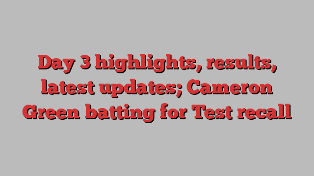 Day 3 highlights, results, latest updates; Cameron Green batting for Test recall