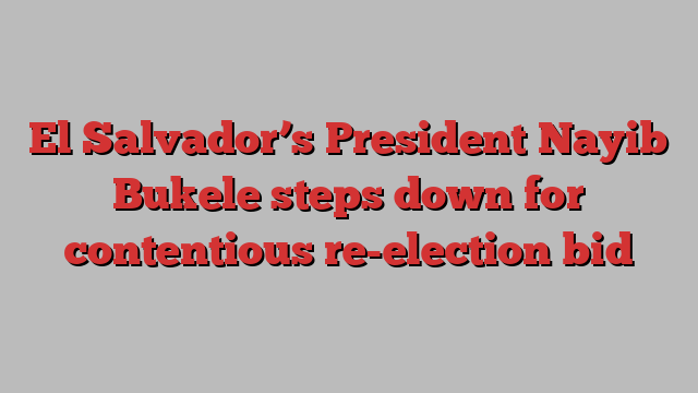 El Salvador’s President Nayib Bukele steps down for contentious re-election bid