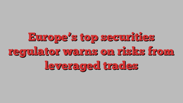 Europe’s top securities regulator warns on risks from leveraged trades