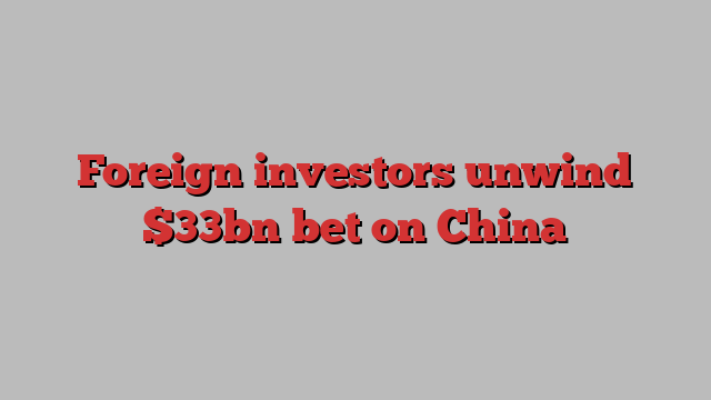 Foreign investors unwind $33bn bet on China