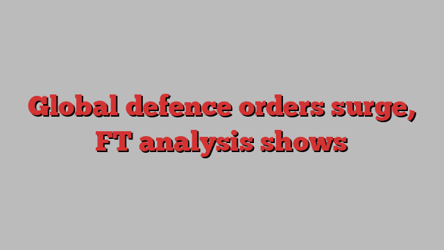 Global defence orders surge, FT analysis shows