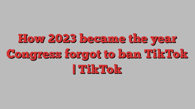 How 2023 became the year Congress forgot to ban TikTok | TikTok