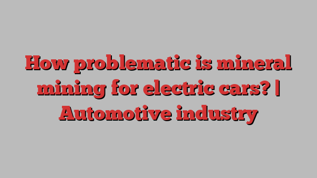 How problematic is mineral mining for electric cars? | Automotive industry