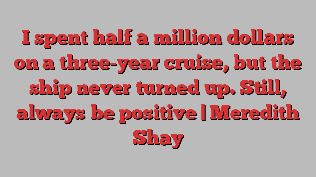 I spent half a million dollars on a three-year cruise, but the ship never turned up. Still, always be positive | Meredith Shay