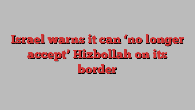 Israel warns it can ‘no longer accept’ Hizbollah on its border