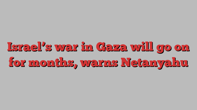 Israel’s war in Gaza will go on for months, warns Netanyahu