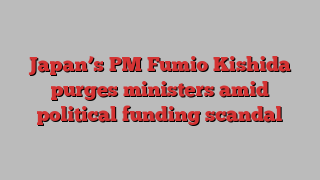 Japan’s PM Fumio Kishida purges ministers amid political funding scandal