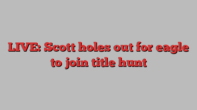 LIVE: Scott holes out for eagle to join title hunt